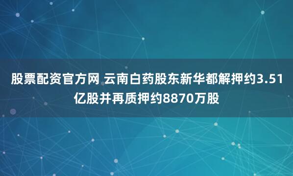 股票配资官方网 云南白药股东新华都解押约3.51亿股并再质押约8870万股