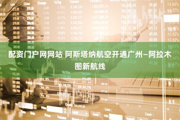 配资门户网网站 阿斯塔纳航空开通广州—阿拉木图新航线