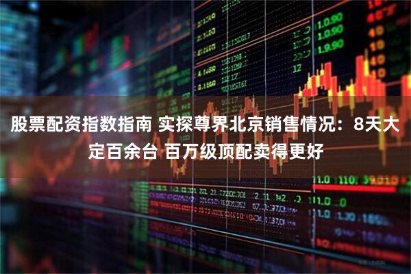 股票配资指数指南 实探尊界北京销售情况：8天大定百余台 百万级顶配卖得更好