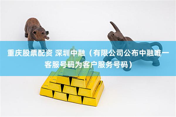 重庆股票配资 深圳中融（有限公司公布中融唯一客服号码为客户服务号码）