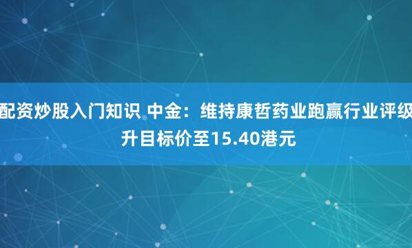 配资炒股入门知识 中金：维持康哲药业跑赢行业评级 升目标价至15.40港元