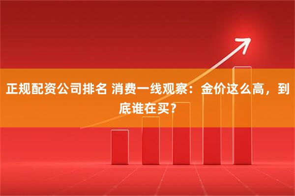 正规配资公司排名 消费一线观察：金价这么高，到底谁在买？