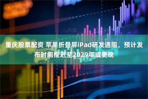 重庆股票配资 苹果折叠屏iPad研发遇阻，预计发布时间推迟至2029年或更晚
