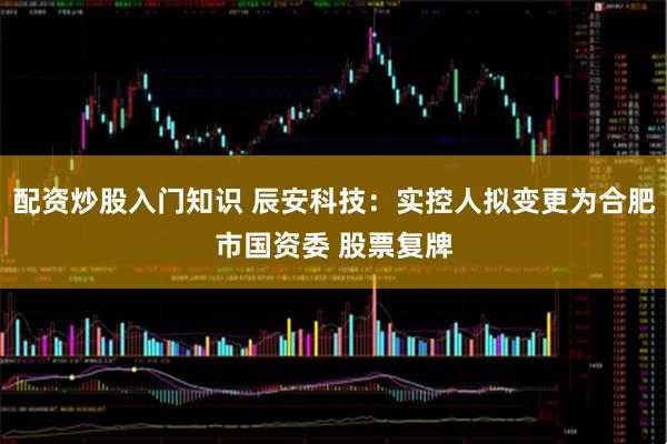 配资炒股入门知识 辰安科技：实控人拟变更为合肥市国资委 股票复牌